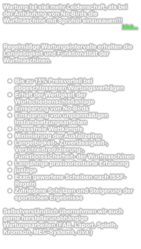 Wartung ist viel mehr Leidenschaft, als bei der Anhufung von No-Birds die Wurfmaschine mit Sprhl einzusauen!!! klick...   Regelmge Wartungsintervalle erhalten die Langlebigkeit und Funktionalitt der Wurfmaschinen.   	Bis zu 15% Preisvorteil bei abgeschlossenen Wartungsvertrgen 	Erhalt der Wertigkeit der Wurfscheibenschieanlage 	Einsparung von No-Birds 	Einsparung von unplanmigen Instandsetzungsarbeiten 	Stressfreie Wettkmpfe 	Minimierung der Ausfallzeiten 	Langelbigkeit-, Zuverlssigkeit-, Verschleireduzierung-, Funktionssicherheit- der Wurfmaschinen 	Langhrige praxisorientierte Erfahrung 	justage 	Exact geworfene Scheiben nach ISSF- Regeln 	Zufriedene Schtzen und Steigerung der sportlichen Ergebnisse  Selbstverstndlich bernehmen wir auch gerne herstellerunabhngige Wartungsarbeiten.(FAB, Laport, Spieth, Kromson, MEC-Systems, uva.)