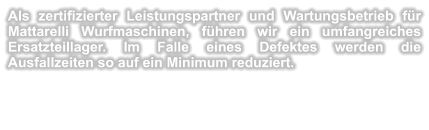 Als zertifizierter Leistungspartner und Wartungsbetrieb fr Mattarelli Wurfmaschinen, fhren wir ein umfangreiches Ersatzteillager. Im Falle eines Defektes werden die Ausfallzeiten so auf ein Minimum reduziert.